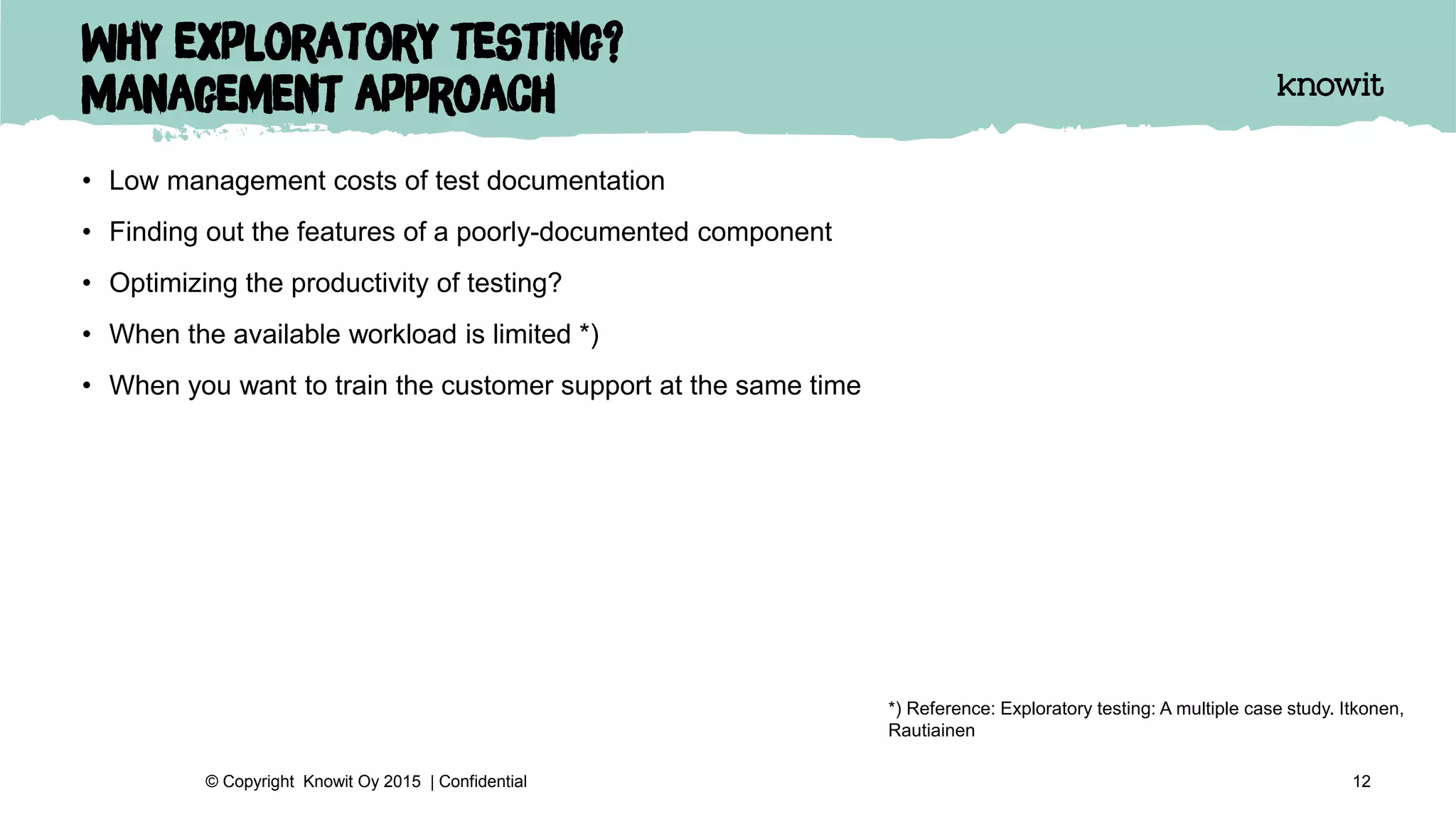 Why exploratory testing?
Management approach
• Low management costs of test documentation
• Finding out the features of a poorly-documented component
• Optimizing the productivity of testing?
• When the available workload is limited *)
• When you want to train the customer support at the same time
12© Copyright Knowit Oy 2015 | Confidential
*) Reference: Exploratory testing: A multiple case study. Itkonen,
Rautiainen
 