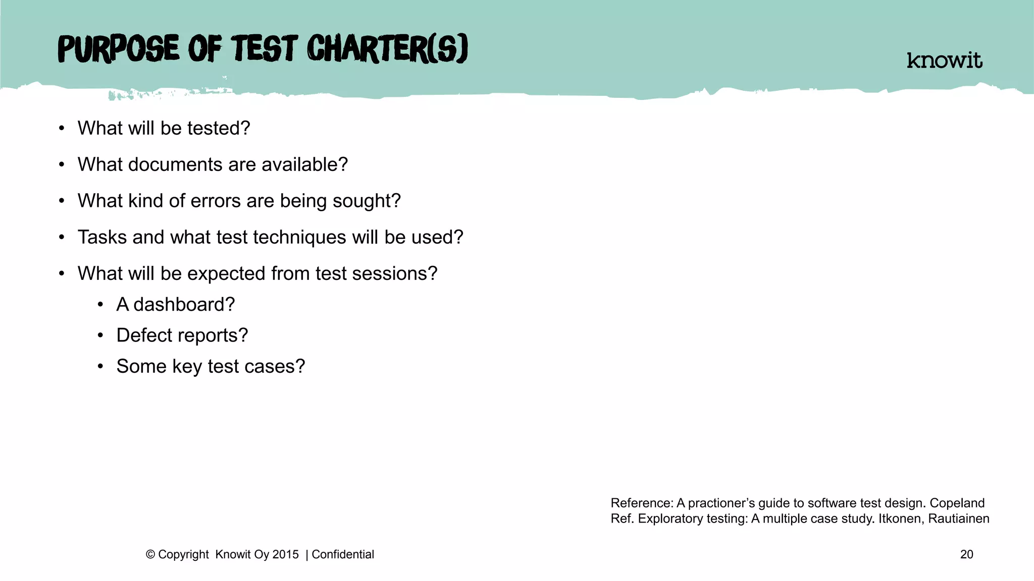 Purpose of test charter(s)
• What will be tested?
• What documents are available?
• What kind of errors are being sought?
• Tasks and what test techniques will be used?
• What will be expected from test sessions?
• A dashboard?
• Defect reports?
• Some key test cases?
20© Copyright Knowit Oy 2015 | Confidential
Reference: A practioner’s guide to software test design. Copeland
Ref. Exploratory testing: A multiple case study. Itkonen, Rautiainen
 