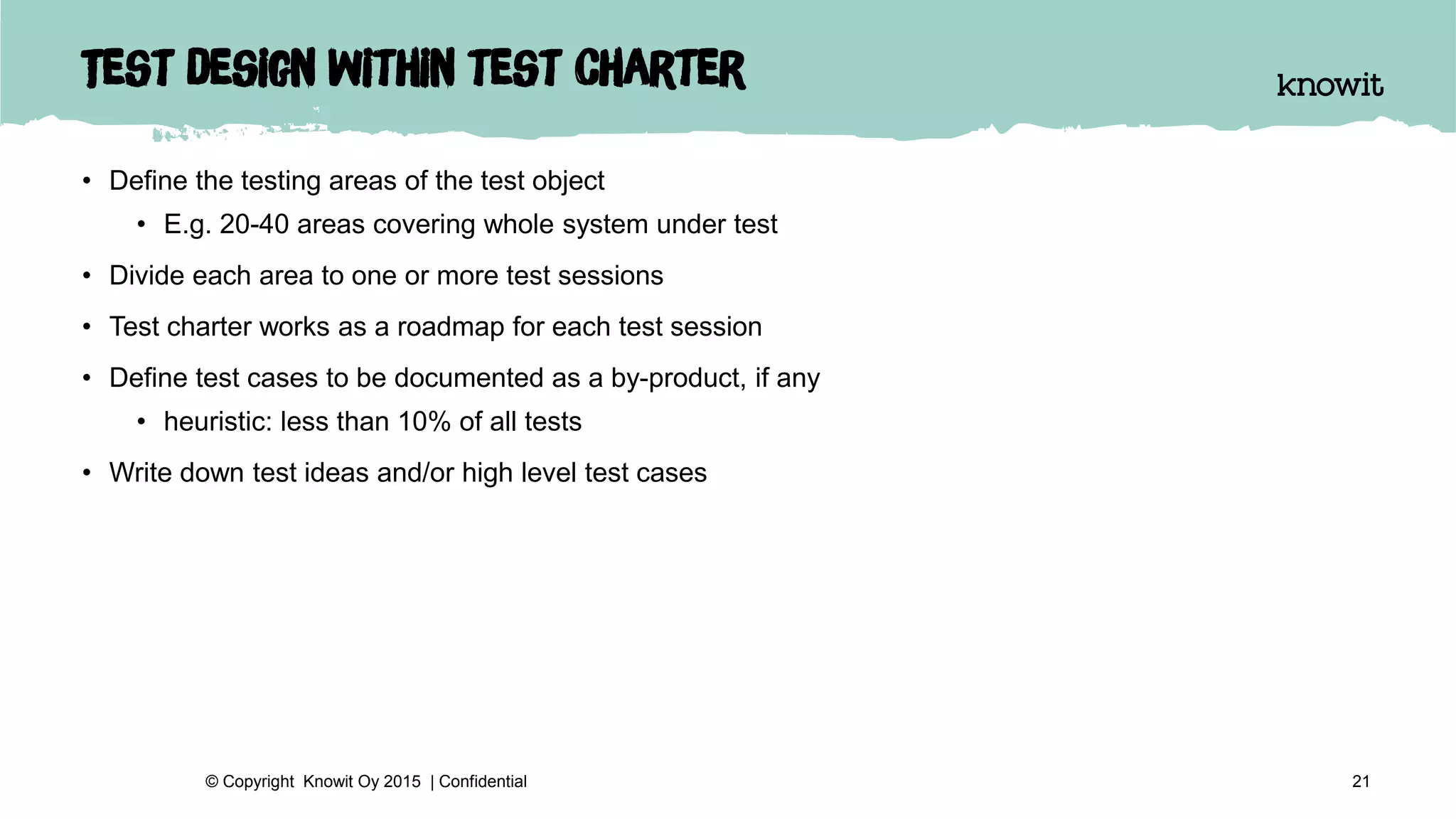 Test design within test charter
• Define the testing areas of the test object
• E.g. 20-40 areas covering whole system under test
• Divide each area to one or more test sessions
• Test charter works as a roadmap for each test session
• Define test cases to be documented as a by-product, if any
• heuristic: less than 10% of all tests
• Write down test ideas and/or high level test cases
21© Copyright Knowit Oy 2015 | Confidential
 