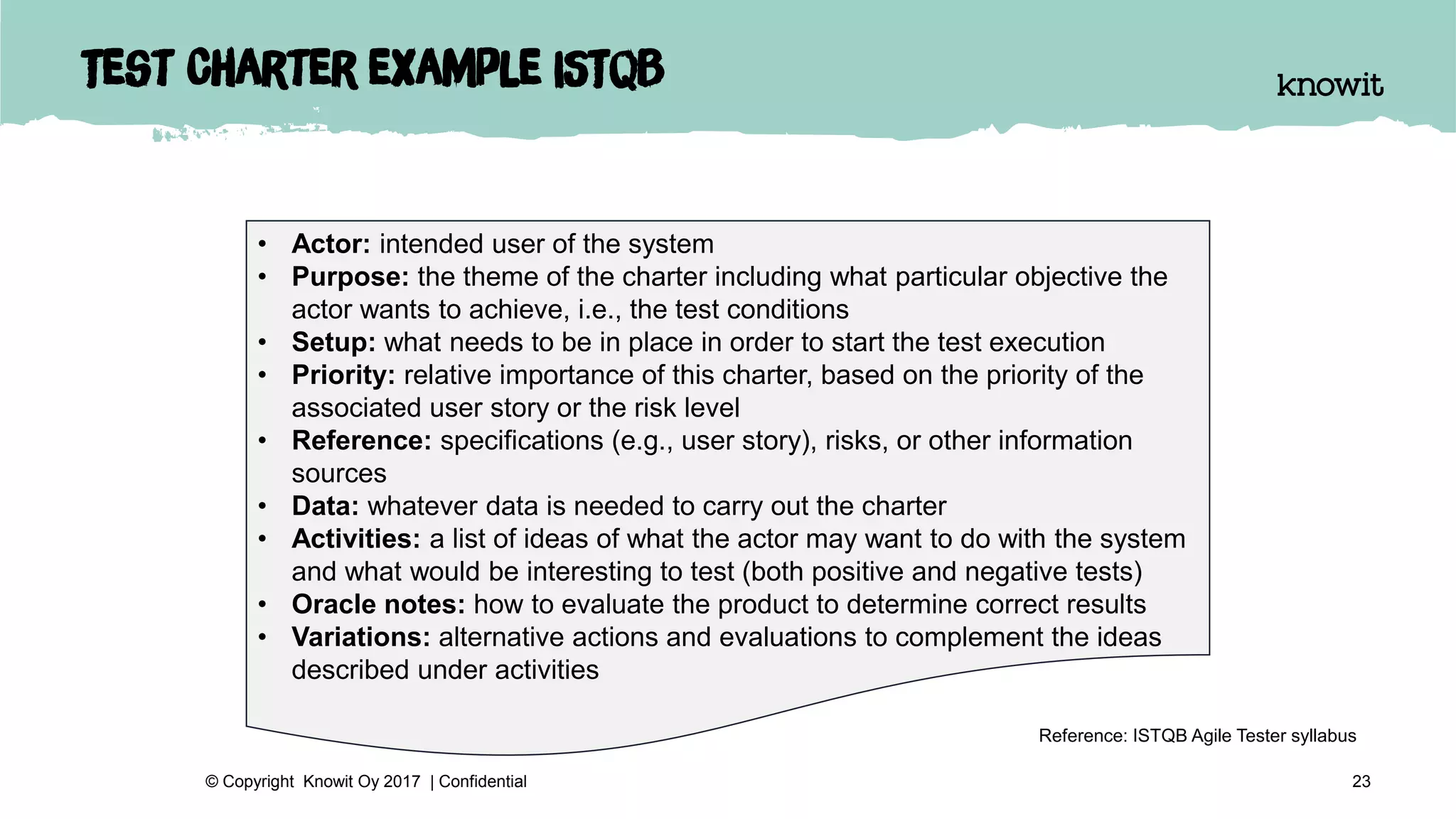 Test Charter example ISTQB
23© Copyright Knowit Oy 2017 | Confidential
• Actor: intended user of the system
• Purpose: the theme of the charter including what particular objective the
actor wants to achieve, i.e., the test conditions
• Setup: what needs to be in place in order to start the test execution
• Priority: relative importance of this charter, based on the priority of the
associated user story or the risk level
• Reference: specifications (e.g., user story), risks, or other information
sources
• Data: whatever data is needed to carry out the charter
• Activities: a list of ideas of what the actor may want to do with the system
and what would be interesting to test (both positive and negative tests)
• Oracle notes: how to evaluate the product to determine correct results
• Variations: alternative actions and evaluations to complement the ideas
described under activities
Reference: ISTQB Agile Tester syllabus
 