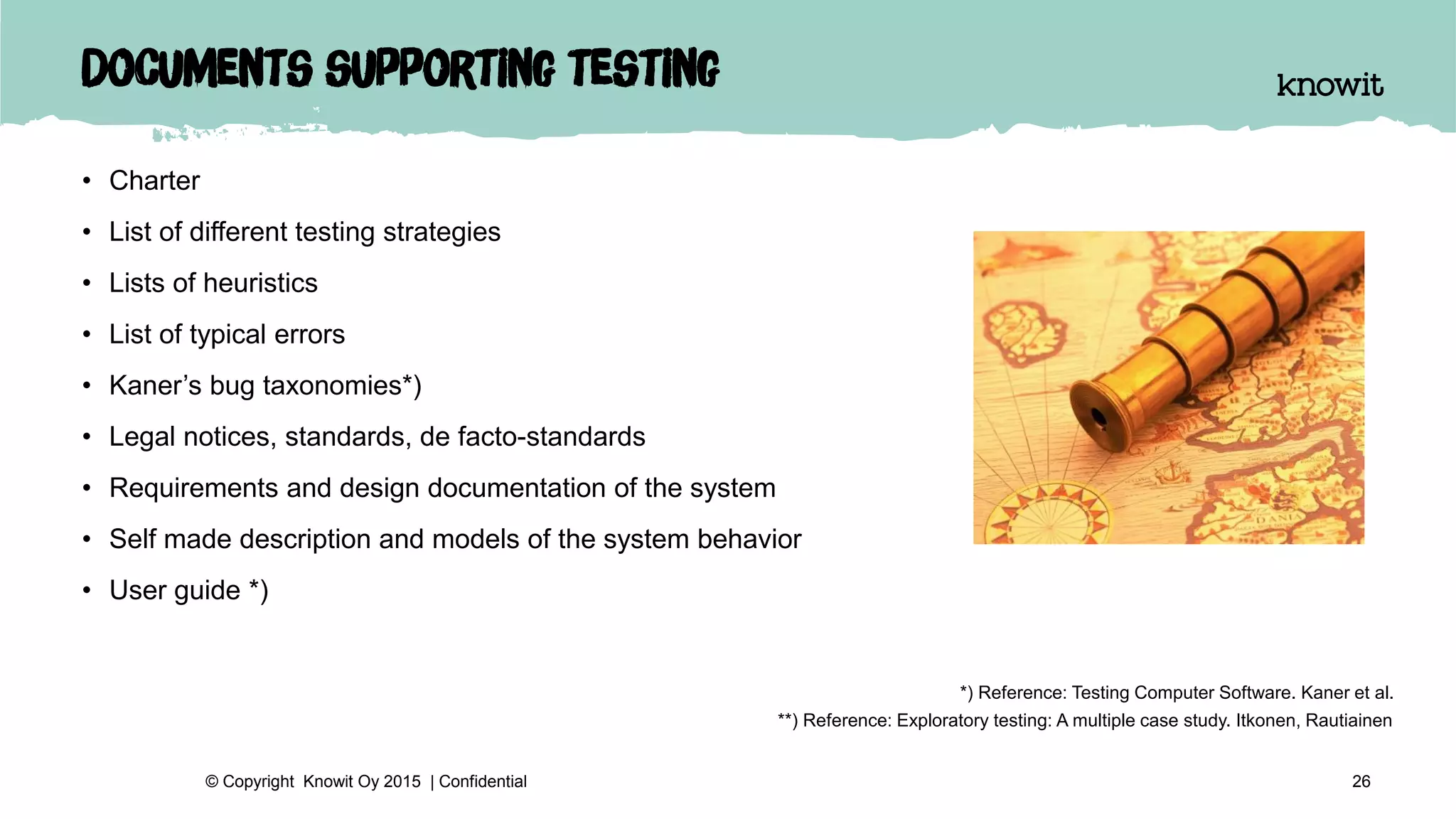 Documents supporting testing
• Charter
• List of different testing strategies
• Lists of heuristics
• List of typical errors
• Kaner’s bug taxonomies*)
• Legal notices, standards, de facto-standards
• Requirements and design documentation of the system
• Self made description and models of the system behavior
• User guide *)
26© Copyright Knowit Oy 2015 | Confidential
*) Reference: Testing Computer Software. Kaner et al.
**) Reference: Exploratory testing: A multiple case study. Itkonen, Rautiainen
 