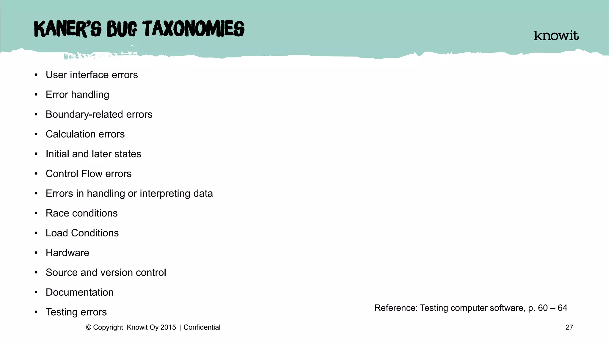 Kaner’s bug taxonomies
• User interface errors
• Error handling
• Boundary-related errors
• Calculation errors
• Initial and later states
• Control Flow errors
• Errors in handling or interpreting data
• Race conditions
• Load Conditions
• Hardware
• Source and version control
• Documentation
• Testing errors
27© Copyright Knowit Oy 2015 | Confidential
Reference: Testing computer software, p. 60 – 64
 