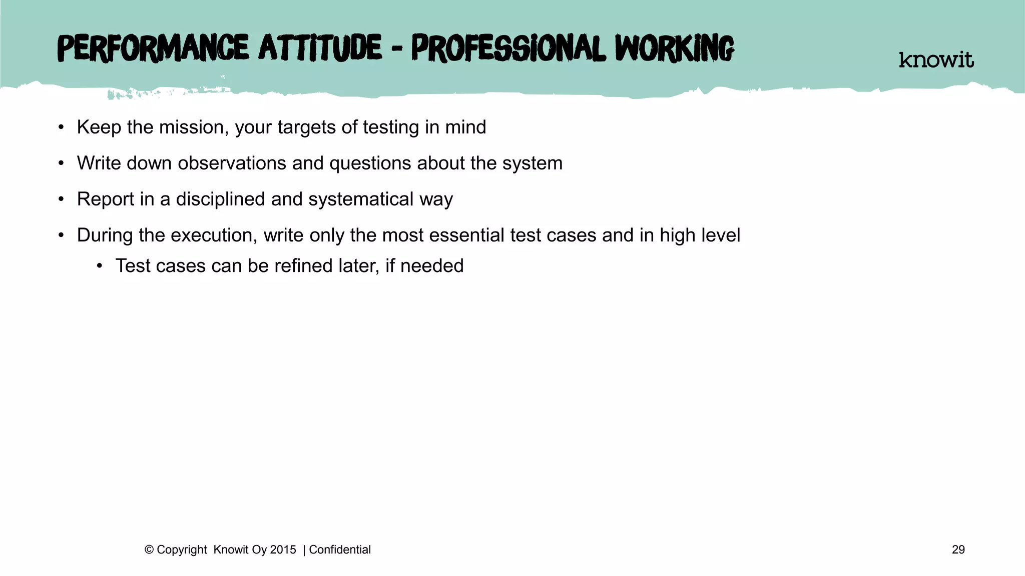 Performance attitude - professional working
• Keep the mission, your targets of testing in mind
• Write down observations and questions about the system
• Report in a disciplined and systematical way
• During the execution, write only the most essential test cases and in high level
• Test cases can be refined later, if needed
29© Copyright Knowit Oy 2015 | Confidential
 