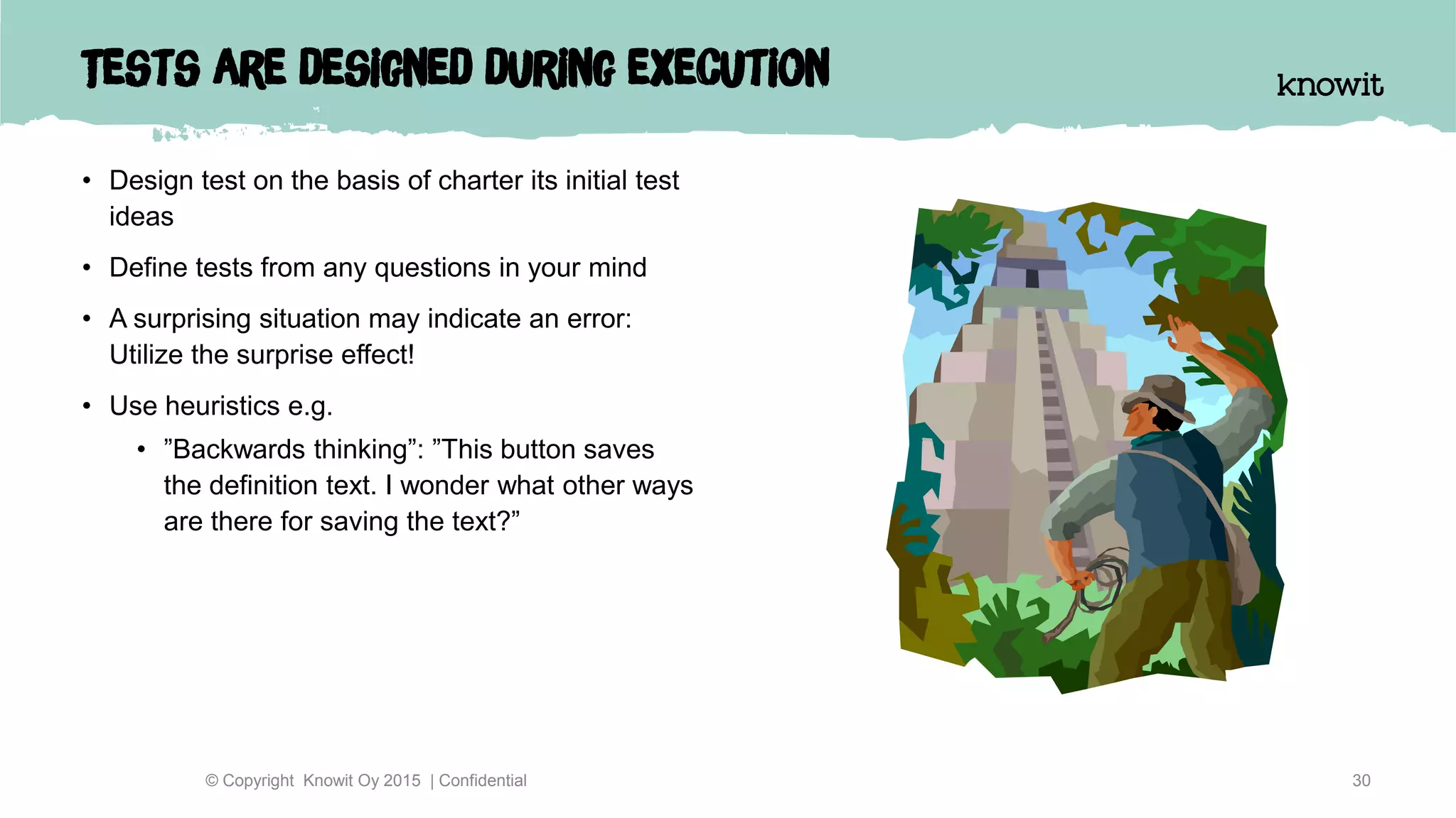 Tests are designed during execution
• Design test on the basis of charter its initial test
ideas
• Define tests from any questions in your mind
• A surprising situation may indicate an error:
Utilize the surprise effect!
• Use heuristics e.g.
• ”Backwards thinking”: ”This button saves
the definition text. I wonder what other ways
are there for saving the text?”
30© Copyright Knowit Oy 2015 | Confidential
 