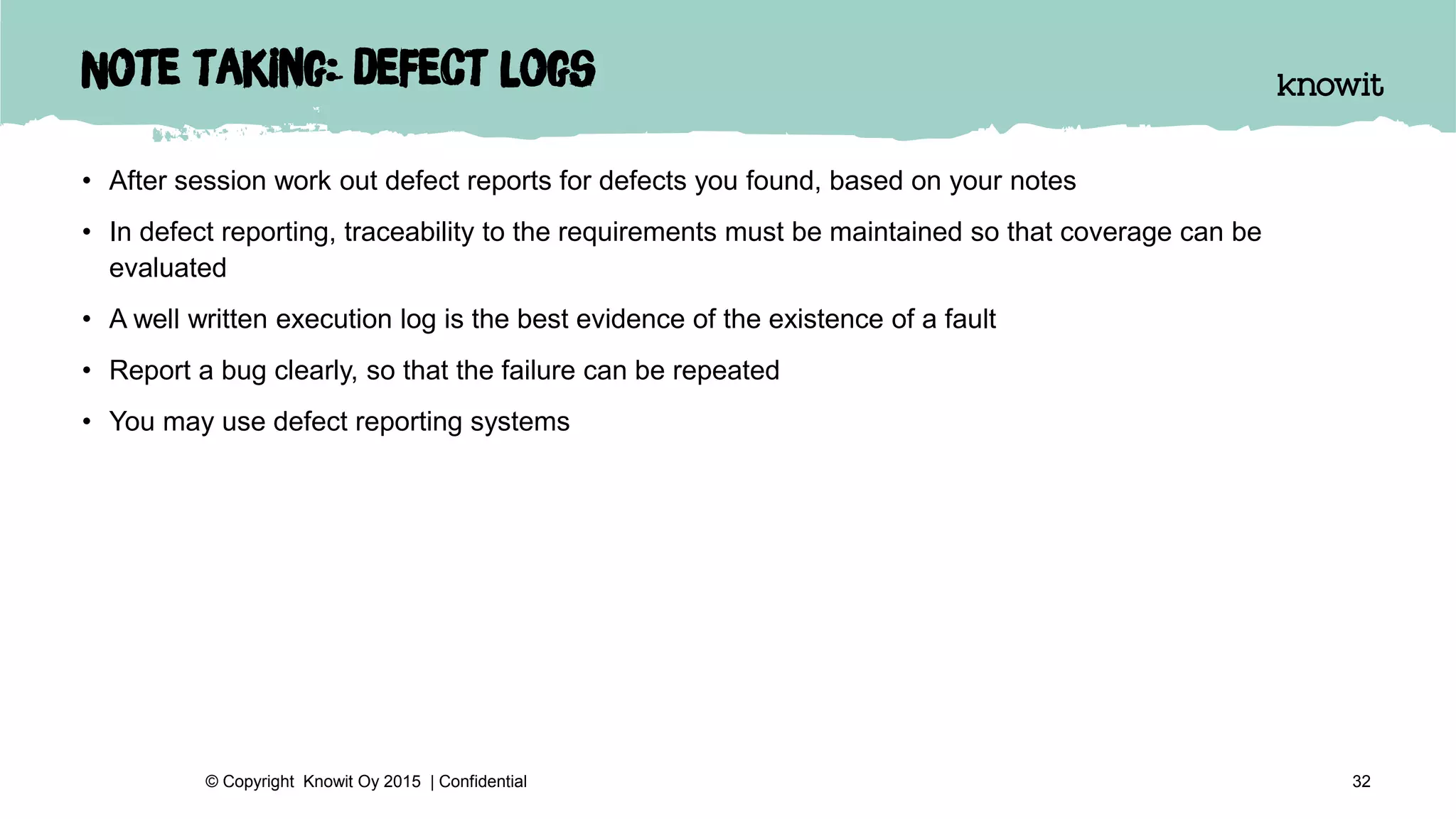 Note taking: defect logs
• After session work out defect reports for defects you found, based on your notes
• In defect reporting, traceability to the requirements must be maintained so that coverage can be
evaluated
• A well written execution log is the best evidence of the existence of a fault
• Report a bug clearly, so that the failure can be repeated
• You may use defect reporting systems
32© Copyright Knowit Oy 2015 | Confidential
 