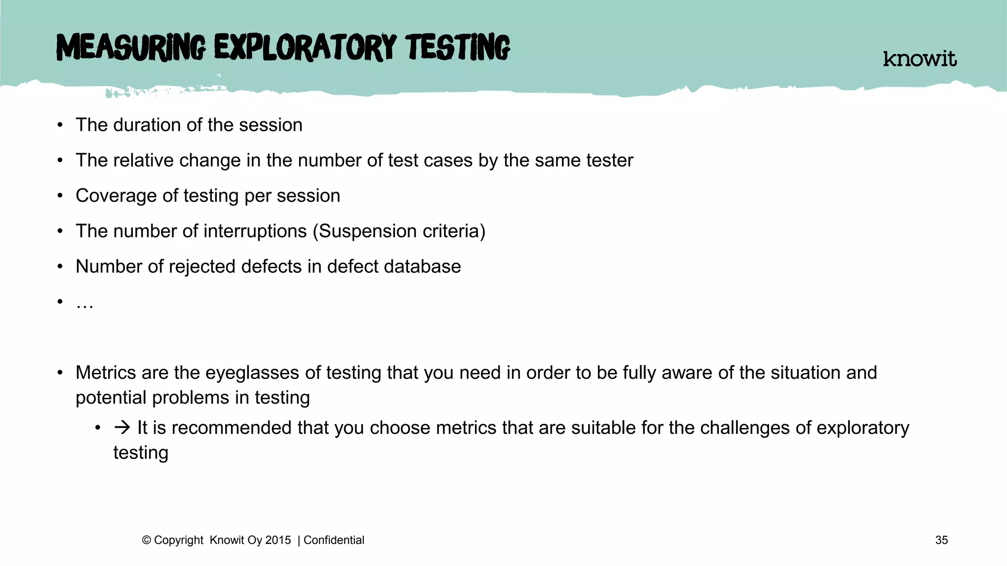 Measuring exploratory testing
• The duration of the session
• The relative change in the number of test cases by the same tester
• Coverage of testing per session
• The number of interruptions (Suspension criteria)
• Number of rejected defects in defect database
• …
• Metrics are the eyeglasses of testing that you need in order to be fully aware of the situation and
potential problems in testing
•  It is recommended that you choose metrics that are suitable for the challenges of exploratory
testing
35© Copyright Knowit Oy 2015 | Confidential
 