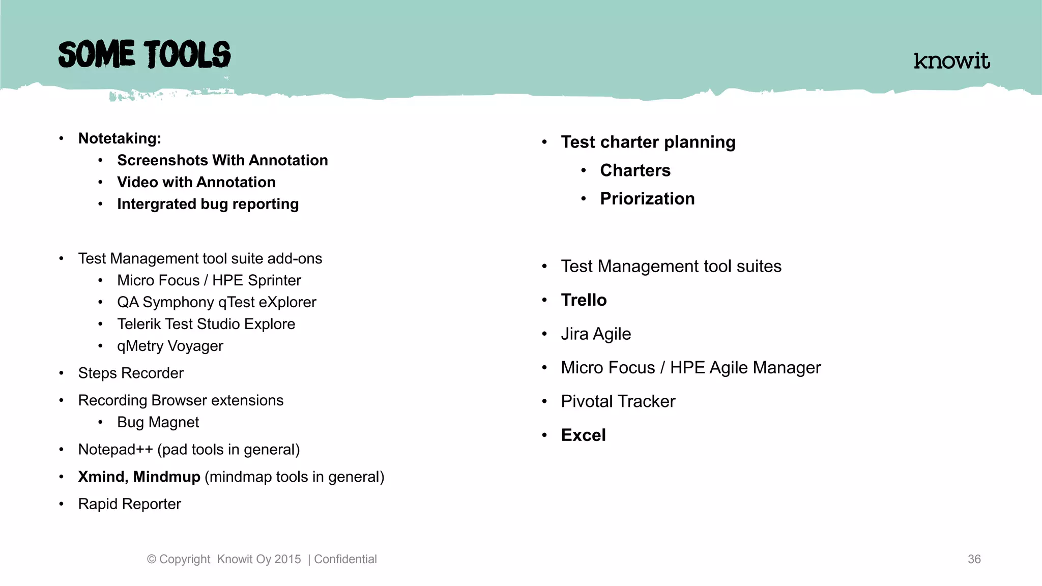 Some Tools
• Notetaking:
• Screenshots With Annotation
• Video with Annotation
• Intergrated bug reporting
• Test Management tool suite add-ons
• Micro Focus / HPE Sprinter
• QA Symphony qTest eXplorer
• Telerik Test Studio Explore
• qMetry Voyager
• Steps Recorder
• Recording Browser extensions
• Bug Magnet
• Notepad++ (pad tools in general)
• Xmind, Mindmup (mindmap tools in general)
• Rapid Reporter
36© Copyright Knowit Oy 2015 | Confidential
• Test charter planning
• Charters
• Priorization
• Test Management tool suites
• Trello
• Jira Agile
• Micro Focus / HPE Agile Manager
• Pivotal Tracker
• Excel
 