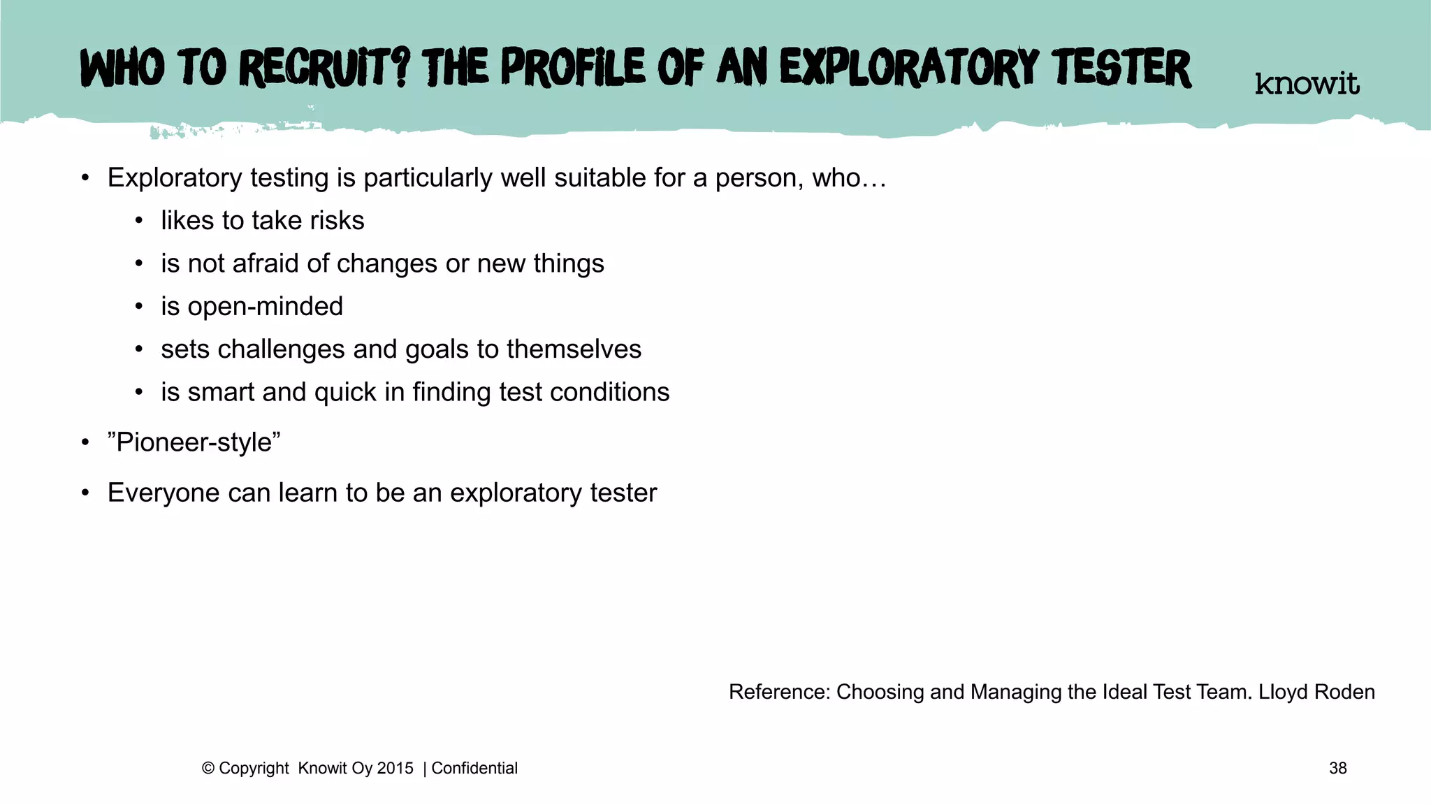 Who to recruit? The profile of an exploratory tester
• Exploratory testing is particularly well suitable for a person, who…
• likes to take risks
• is not afraid of changes or new things
• is open-minded
• sets challenges and goals to themselves
• is smart and quick in finding test conditions
• ”Pioneer-style”
• Everyone can learn to be an exploratory tester
38© Copyright Knowit Oy 2015 | Confidential
Reference: Choosing and Managing the Ideal Test Team. Lloyd Roden
 