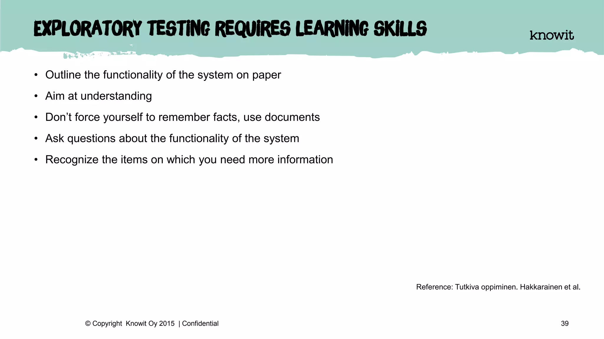 Exploratory testing requires learning skills
• Outline the functionality of the system on paper
• Aim at understanding
• Don’t force yourself to remember facts, use documents
• Ask questions about the functionality of the system
• Recognize the items on which you need more information
39© Copyright Knowit Oy 2015 | Confidential
Reference: Tutkiva oppiminen. Hakkarainen et al.
 