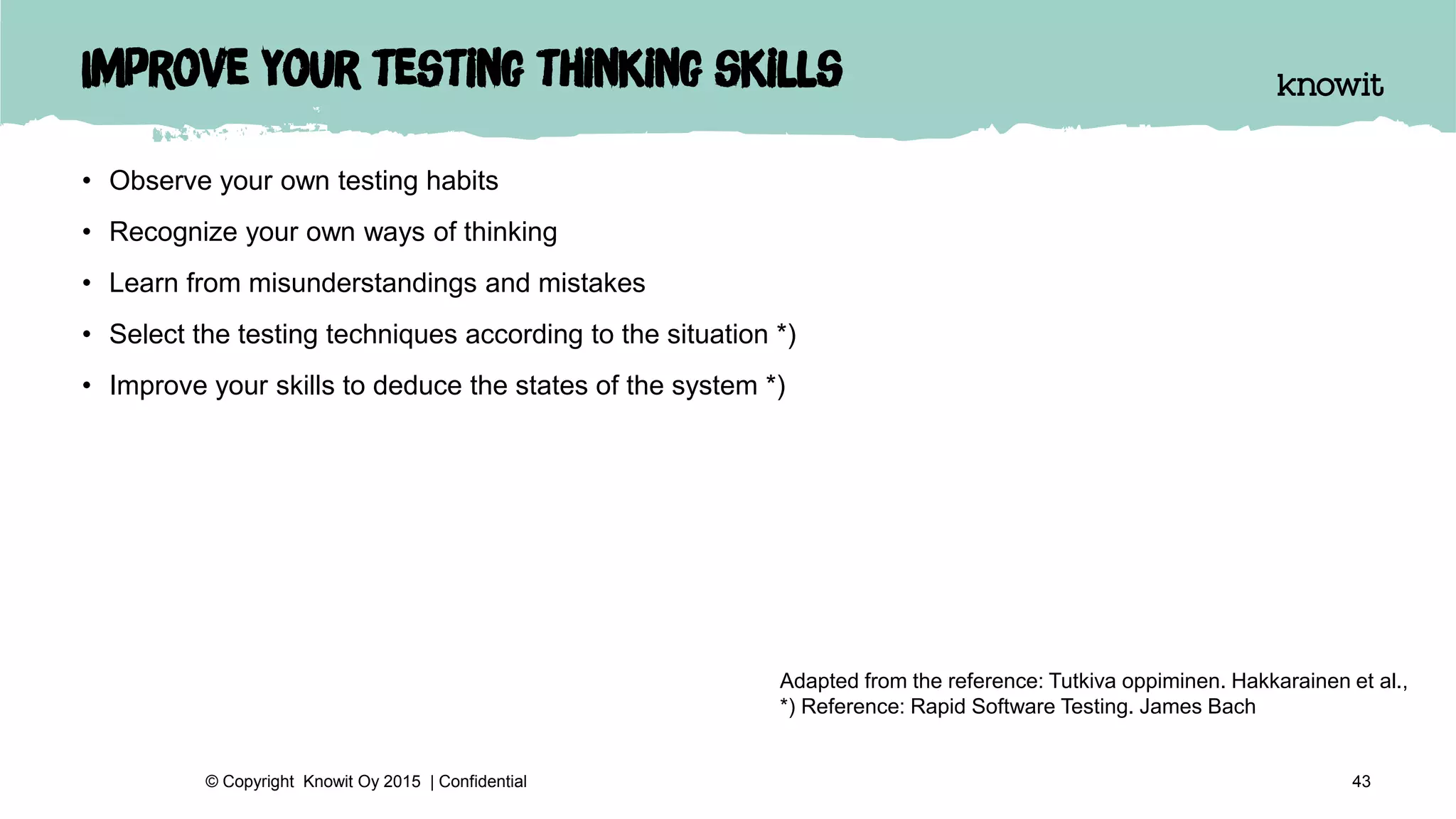Improve your testing thinking skills
• Observe your own testing habits
• Recognize your own ways of thinking
• Learn from misunderstandings and mistakes
• Select the testing techniques according to the situation *)
• Improve your skills to deduce the states of the system *)
43© Copyright Knowit Oy 2015 | Confidential
Adapted from the reference: Tutkiva oppiminen. Hakkarainen et al.,
*) Reference: Rapid Software Testing. James Bach
 