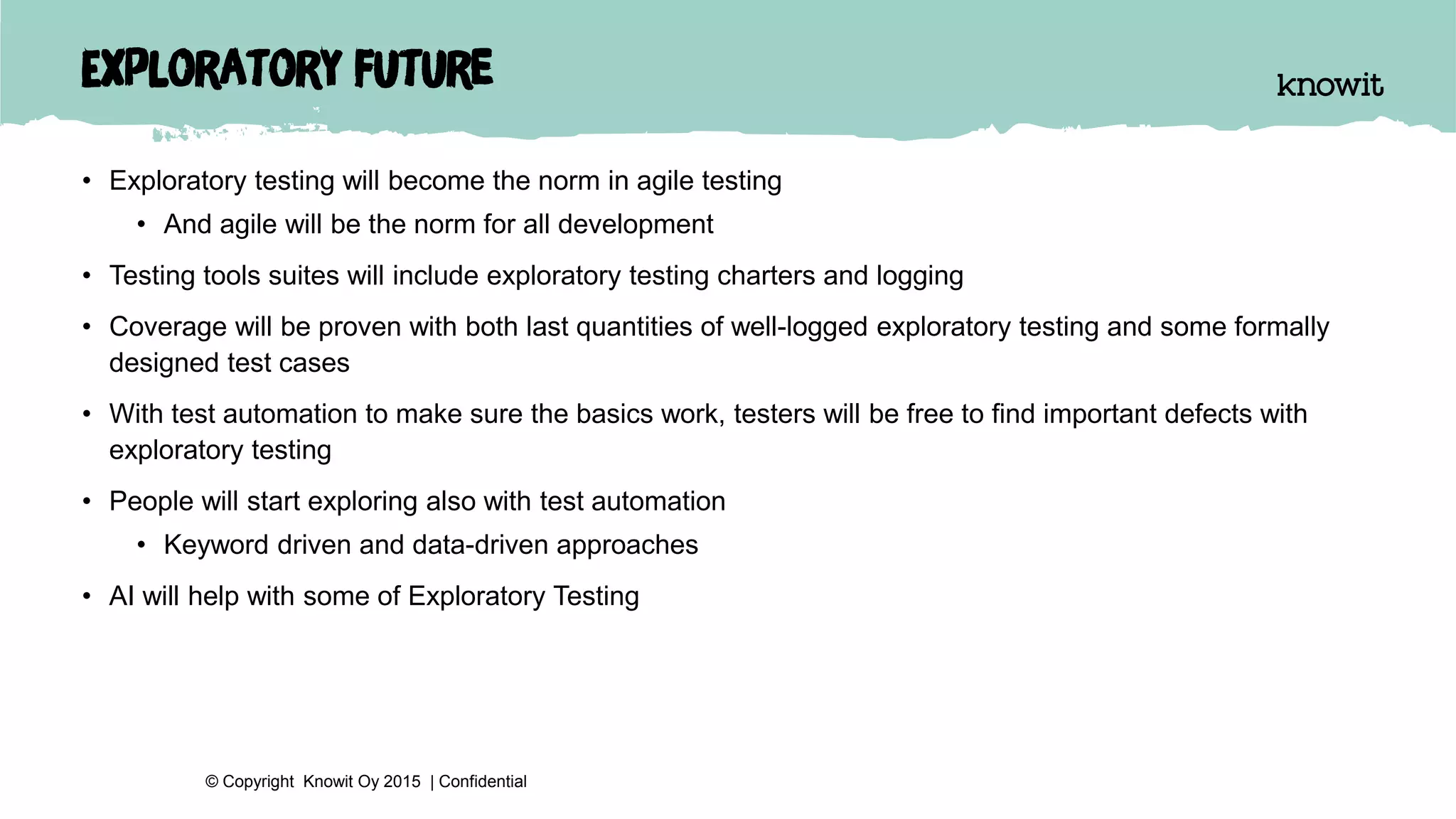 Exploratory future
• Exploratory testing will become the norm in agile testing
• And agile will be the norm for all development
• Testing tools suites will include exploratory testing charters and logging
• Coverage will be proven with both last quantities of well-logged exploratory testing and some formally
designed test cases
• With test automation to make sure the basics work, testers will be free to find important defects with
exploratory testing
• People will start exploring also with test automation
• Keyword driven and data-driven approaches
• AI will help with some of Exploratory Testing
© Copyright Knowit Oy 2015 | Confidential
 
