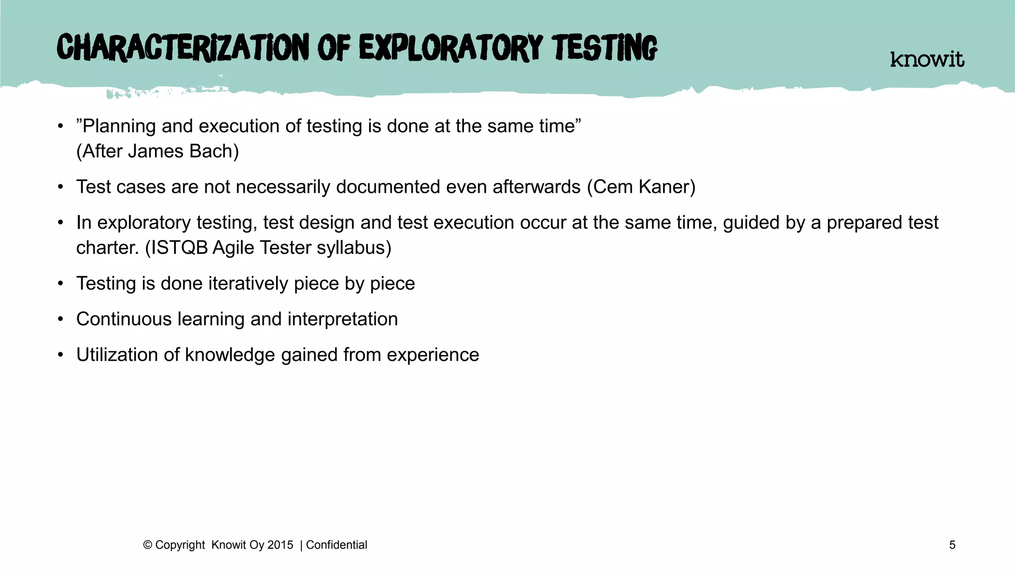 Characterization of exploratory testing
• ”Planning and execution of testing is done at the same time”
(After James Bach)
• Test cases are not necessarily documented even afterwards (Cem Kaner)
• In exploratory testing, test design and test execution occur at the same time, guided by a prepared test
charter. (ISTQB Agile Tester syllabus)
• Testing is done iteratively piece by piece
• Continuous learning and interpretation
• Utilization of knowledge gained from experience
5© Copyright Knowit Oy 2015 | Confidential
 