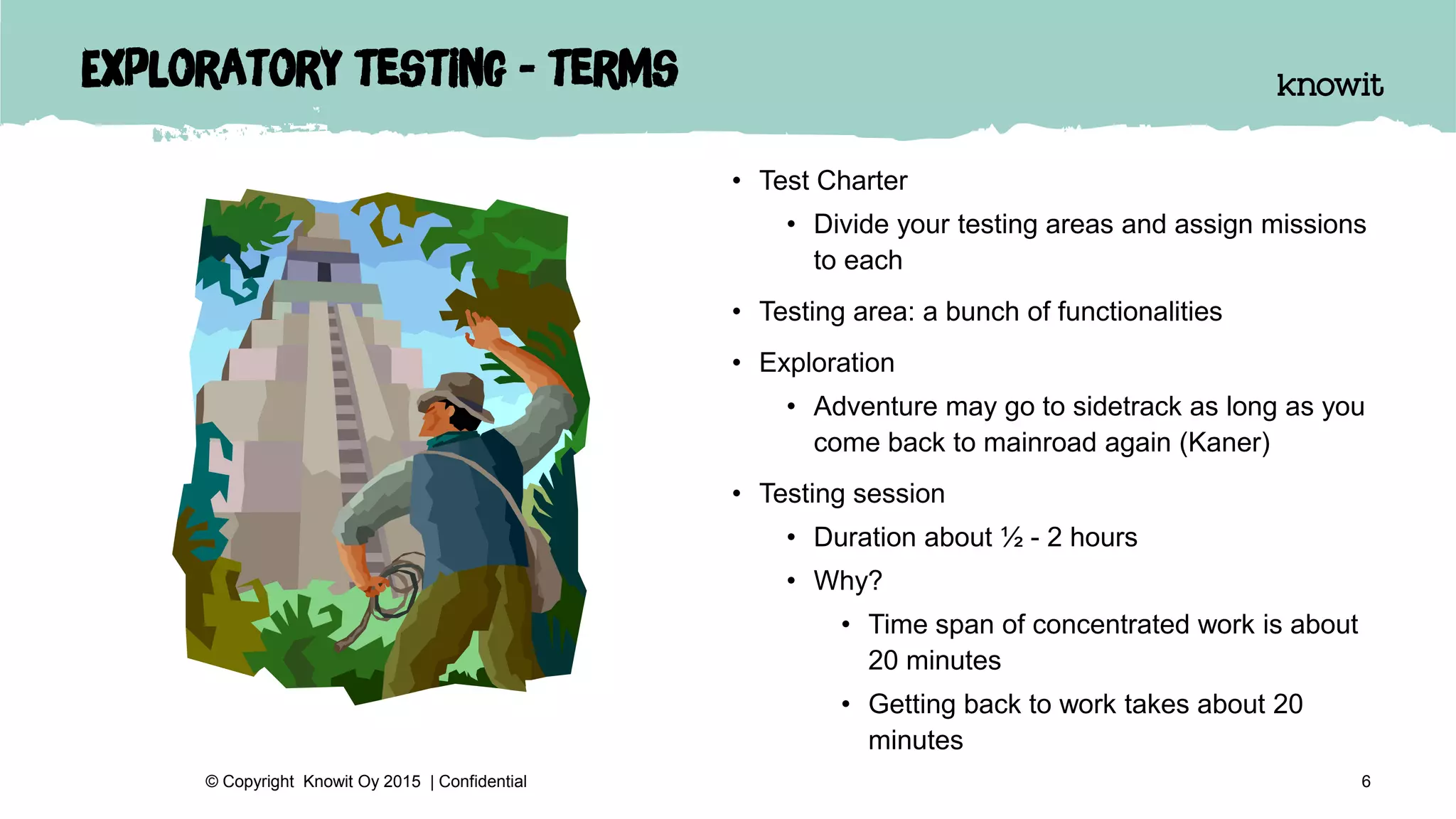 Exploratory testing - terms
• Test Charter
• Divide your testing areas and assign missions
to each
• Testing area: a bunch of functionalities
• Exploration
• Adventure may go to sidetrack as long as you
come back to mainroad again (Kaner)
• Testing session
• Duration about ½ - 2 hours
• Why?
• Time span of concentrated work is about
20 minutes
• Getting back to work takes about 20
minutes
6© Copyright Knowit Oy 2015 | Confidential
 