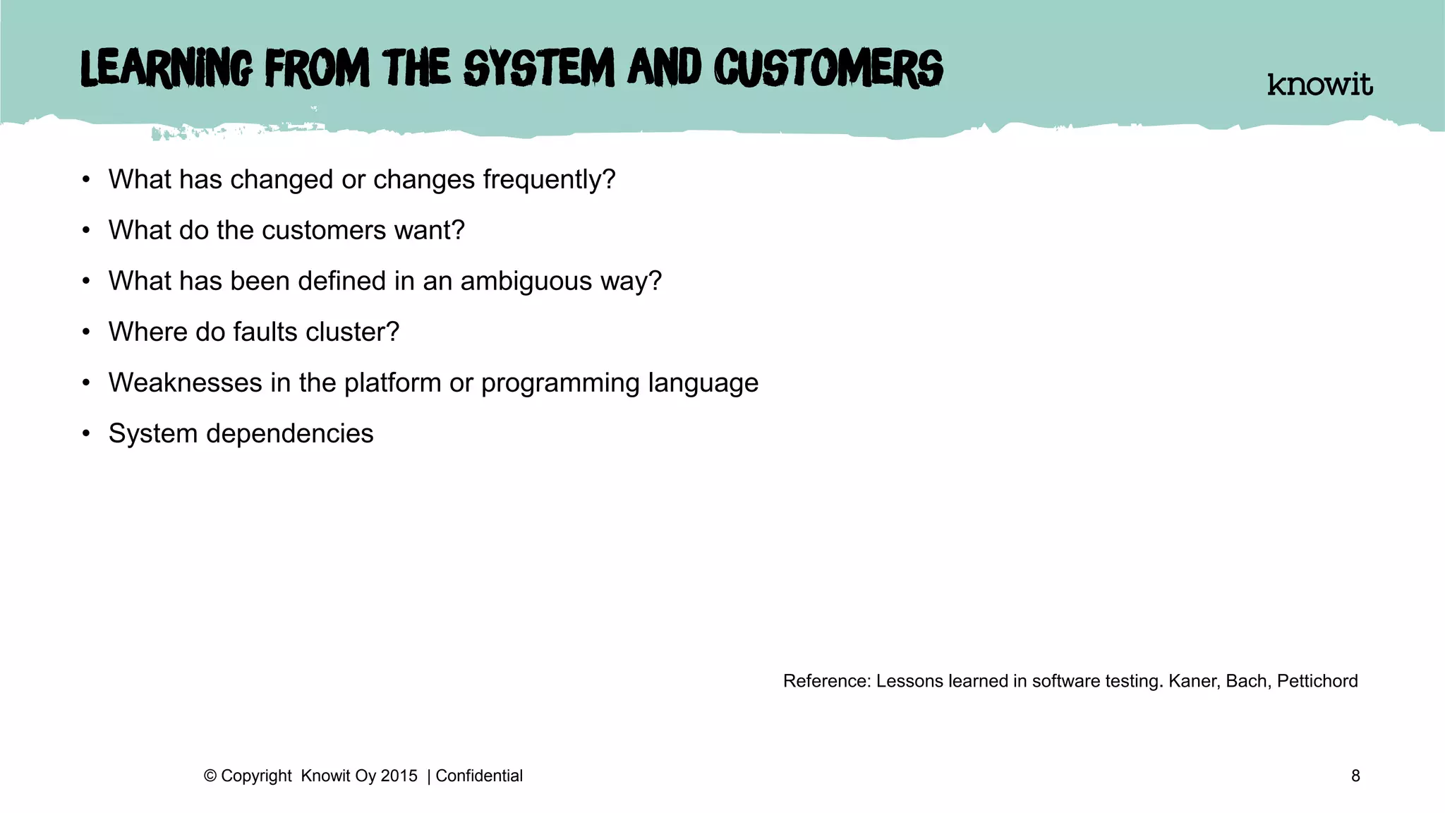 Learning from the system and customers
• What has changed or changes frequently?
• What do the customers want?
• What has been defined in an ambiguous way?
• Where do faults cluster?
• Weaknesses in the platform or programming language
• System dependencies
8© Copyright Knowit Oy 2015 | Confidential
Reference: Lessons learned in software testing. Kaner, Bach, Pettichord
 