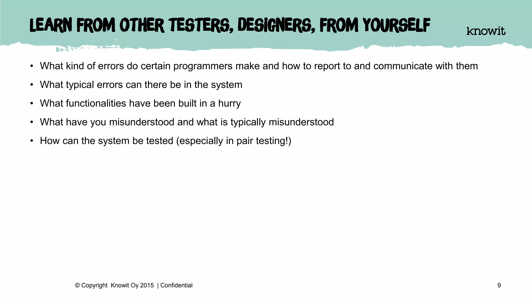 Learn from other testers, designers, from yourself
• What kind of errors do certain programmers make and how to report to and communicate with them
• What typical errors can there be in the system
• What functionalities have been built in a hurry
• What have you misunderstood and what is typically misunderstood
• How can the system be tested (especially in pair testing!)
9© Copyright Knowit Oy 2015 | Confidential
 