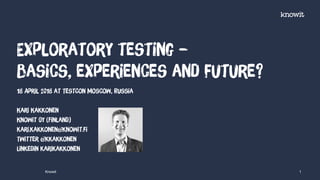 Exploratory testing –
basics, experiences and future?
Knowit 1
18 April 2018 at TestCon Moscow, Russia
Kari Kakkonen
Knowit Oy (Finland)
kari.kakkonen@knowit.fi
Twitter @kkakkonen
Linkedin karikakkonen
 