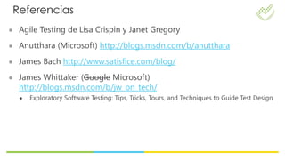 Referencias
● Agile Testing de Lisa Crispin y Janet Gregory

● Anutthara (Microsoft) http://blogs.msdn.com/b/anutthara

● James Bach http://www.satisfice.com/blog/

● James Whittaker (Google Microsoft)
  http://blogs.msdn.com/b/jw_on_tech/
  ●   Exploratory Software Testing: Tips, Tricks, Tours, and Techniques to Guide Test Design
 