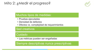 Mito 2: ¿Medir el progreso?


      Muchos tipos de medidas:
       • Pruebas ejecutadas
       • Densidad de defectos
       • Dfectos vs. complejidad de requerimientos
      Sed creativos
      Cuidado
       • Las métricas pueden ser engañadas

      Siempre descriptivas nunca prescriptivas
 