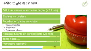 Mito 3: ¿tests sin fin?

Difícil concentrarse en tareas largas (> 25 min)

Endless == useless
Focalizar en partes concretas
• Requerimientos
• Problemas
• Partes complejas
Focaliza durante un periodo corto (25 min)
Toma notas …
Pomodoro testing 
 
