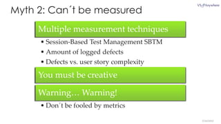 5/16/2014
Myth 2: Can´t be measured
Multiple measurement techniques
• Session-Based Test Management SBTM
• Amount of logged defects
• Defects vs. user story complexity
You must be creative
Warning… Warning!
• Don´t be fooled by metrics
 