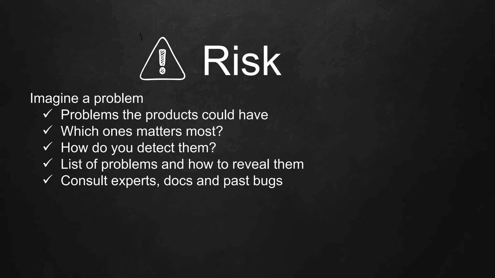 Risk
Imagine a problem
 Problems the products could have
 Which ones matters most?
 How do you detect them?
 List of problems and how to reveal them
 Consult experts, docs and past bugs

 