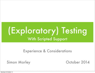 (Exploratory) Testing 
With Scripted Support 
Experience & Considerations 
Simon Morley October 2014 
Saturday 25 October 14 
 