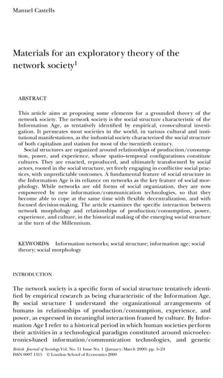 Manuel Castells
Materials for an exploratory theory of the
network society1
ABSTRACT
This article aims at proposing some elements for a grounded theory of the
network society. The network society is the social structure characteristic of the
Information Age, as tentatively identi ed by empirical, cross-cultural investi-
gation. It permeates most societies in the world, in various cultural and insti-
tutional manifestations, as the industrial society characterized the social structure
of both capitalism and statism for most of the twentieth century.
Social structures are organized around relationships of production/consump-
tion, power, and experience, whose spatio–temporal con gurations constitute
cultures. They are enacted, reproduced, and ultimately transformed by social
actors, rooted in the social structure, yet freely engaging in con ictive social prac-
tices, with unpredictable outcomes. A fundamental feature of social structure in
the Information Age is its reliance on networks as the key feature of social mor-
phology. While networks are old forms of social organization, they are now
empowered by new information/communication technologies, so that they
become able to cope at the same time with exible decentralization, and with
focused decision-making. The article examines the speci c interaction between
network morphology and relationships of production/consumption, power,
experience, and culture, in the historical making of the emerging social structure
at the turn of the Millennium.
KEYWORDS: Information networks; social structure; information age; social
theory; social morphology
INTRODUCTION
The network society is a speci c form of social structure tentatively identi-
ed by empirical research as being characteristic of the Information Age.
By social structure I understand the organizational arrangements of
humans in relationships of production/consumption, experience, and
power, as expressed in meaningful interaction framed by culture. By Infor-
mation Age I refer to a historical period in which human societies perform
their activities in a technological paradigm constituted around microelec-
tronics-based information/communication technologies, and genetic
British Journal of Sociology Vol. No. 51 Issue No. 1 (January/March 2000) pp. 5–24
ISSN 0007 1315 © London School of Economics 2000
 