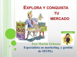 EXPLORA Y CONQUISTA
                    TU
                   MERCADO


                             jomarketing




     José Martin Ochante
Especialista en marketing. y gestión
           de MYPEs
 