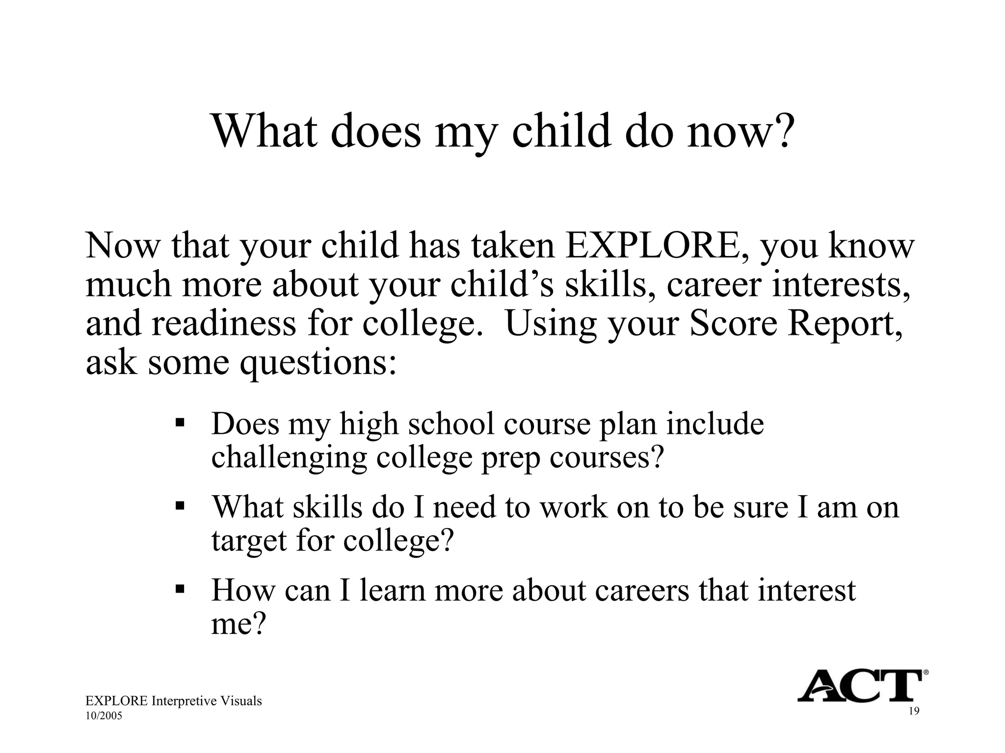 What does my child do now? Now that your child has taken EXPLORE, you know much more about your child’s skills, career interests, and readiness for college.  Using your Score Report, ask some questions:  Does my high school course plan include challenging college prep courses? What skills do I need to work on to be sure I am on target for college? How can I learn more about careers that interest me? EXPLORE Interpretive Visuals 10/2005 