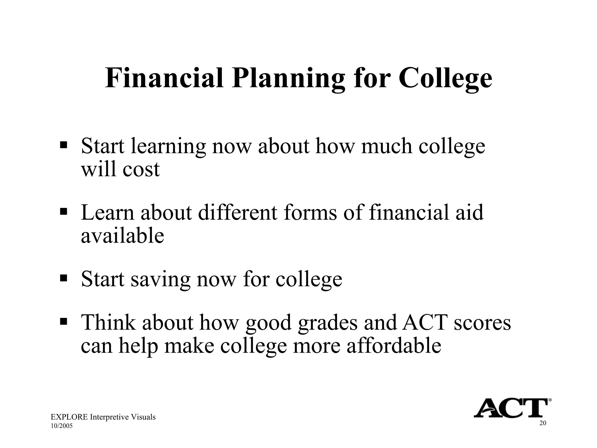 Financial Planning for College Start learning now about how much college will cost Learn about different forms of financial aid available Start saving now for college Think about how good grades and ACT scores can help make college more affordable  EXPLORE Interpretive Visuals 10/2005 