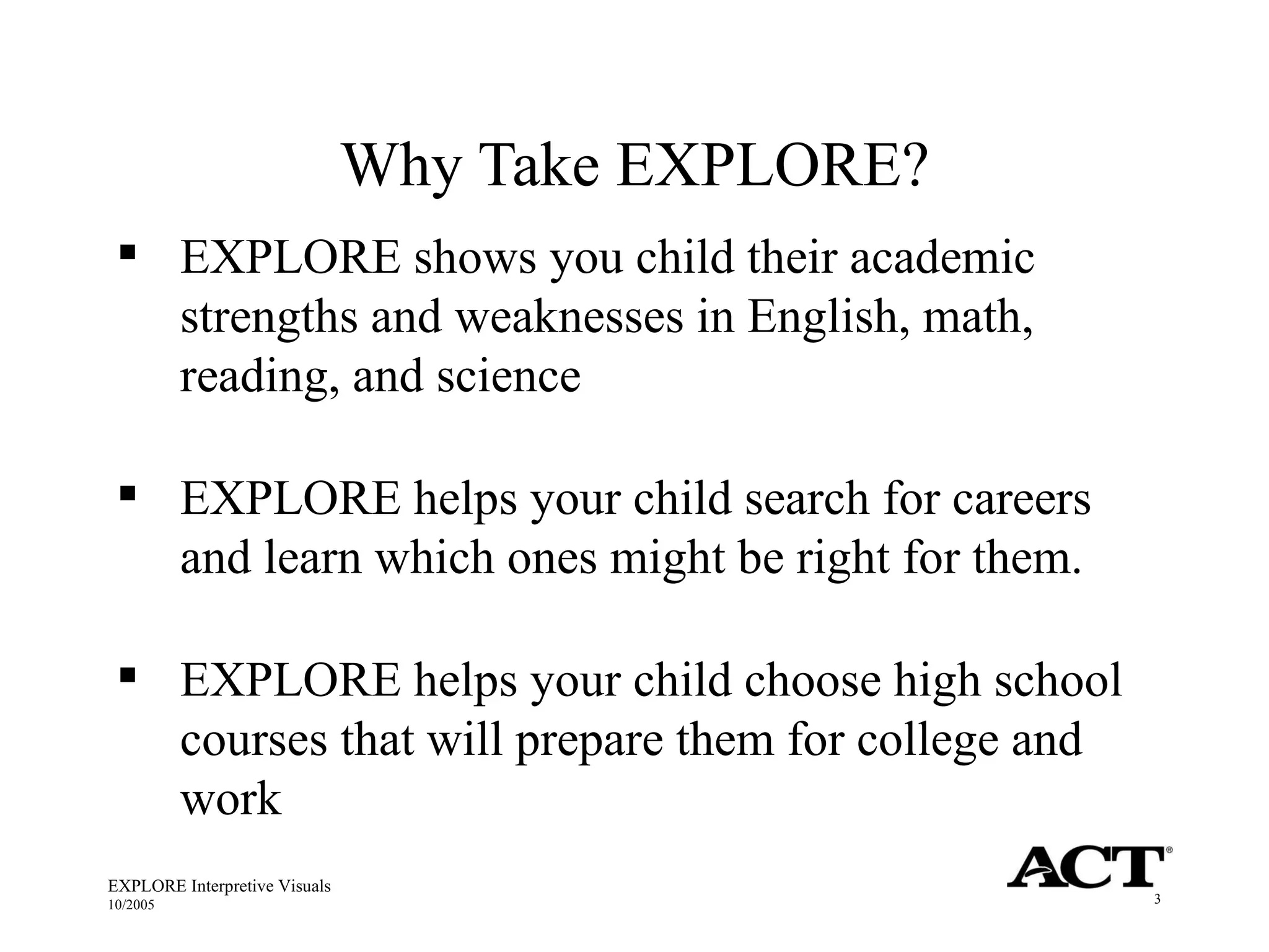 Why Take EXPLORE? EXPLORE Interpretive Visuals 10/2005 EXPLORE shows you child their academic strengths and weaknesses in English, math, reading, and science EXPLORE helps your child search for careers and learn which ones might be right for them. EXPLORE helps your child choose high school courses that will prepare them for college and work 