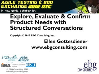 Explore, Evaluate & Confirm
   Product Needs with
   Structured Conversations
   Copyright © 2012 EBG Consulting, Inc.

                             Ellen Gottesdiener
                         www.ebgconsulting.com



© EBG Consulting, 2012
www.ebgconsulting.com                             1
 