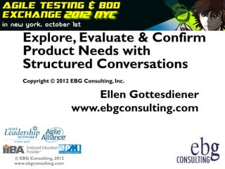 Explore, Evaluate & Confirm
   Product Needs with
   Structured Conversations
   Copyright © 2012 EBG Consulting, Inc.

                               Ellen Gottesdiener
                            www.ebgconsulting.com
                         www.DiscoverToDeliver.com


© EBG Consulting, 2012
www.ebgconsulting.com                                1
 