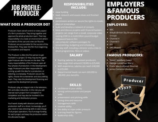 JOB PROFILE:
PRODUCER
Producers have overall control on every aspect
of a film's production. They bring together and
approve the whole production team. Their key
responsibility is to create an environment where
the talents of the cast and crew can flourish.
Producers are accountable for the success of the
finished film. They steer the film from beginning
to completion and beyond.
The Producer is often the first person to get
involved in a project. Or they may be the agent-
style Producer who focuses on the deal. The
many responsibilities of the Producer span all
four phases of production. In the Development
stage, Producers are often responsible for
coming up with the idea for a production, or
selecting a screenplay. Producers secure the
rights, choose the screenwriter and story editing
team. They raise the development financing and
supervise the development process.
Producers play an integral role in the television,
film and video industries. In this role you will
oversee each project from conception to
completion and may also be involved in the
marketing and distribution process.
You'll work closely with directors and other
production staff on a shoot. Increasingly, you'll
also need to have directing skills to take charge
of all project operations. You'll arrange funding
for each project and keep the production within
the allocated budget.
RESPONSIBILITIES
INCLUDE:
raise funding
read, research and assess ideas and finished
scripts
commission writers or secure the rights to novels,
plays or screenplays
build and develop a network of contacts
liaise and discuss projects with financial backers -
projects can range from a small, corporate video
costing £500 to a multimillion-pound-budget
Hollywood feature film
use computer software packages for
screenwriting, budgeting and scheduling
hire key staff, including a director and a crew to
shoot programmes, films or videos
SALARY
Starting salaries for assistant producers
may range from around £18,000 to £25,000.
With experience, salaries can reach £40,000
to £55,000.
Departmental heads can earn £60,000 to
£80,000, plus benefits.
SKILLS:
EMPLOYERS:
FAMOUS PRODUCERS: 
confidence in your ability
strong communication and people
skills
presentation and pitching skills
strong time and resource
management skills
creative ability
the ability to cope under pressure
a strong head for figures
leadership skills.
EMPLOYERS
&FAMOUS
PRODUCERS
BBC
BSkyB (British Sky Broadcasting
Group)
Channel 4
Channel 5
ITV
S4C (Wales)           
Steven Spielberg (Jaws)
George Lucas(Star Wars)
Frank Marshall(Jason Bourne)
James Cameron (Avatar)           
WHAT DOES A PRODUCER DO?
 