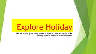 Explore Holiday
Take vacations, go as many places as you can, you can always make
money, you can’t awakes make memories
 