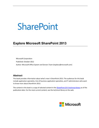 Explore Microsoft SharePoint 2013
Microsoft Corporation
Published: October 2012
Author: Microsoft Office System and Servers Team (itspdocs@microsoft.com)
Abstract
This book provides information about what's new in SharePoint 2013. The audiences for this book
include application specialists, line-of-business application specialists, and IT administrators who want
to know more about SharePoint 2013.
The content in this book is a copy of selected content in the SharePoint 2013 technical library as of the
publication date. For the most current content, see the technical library on the web.
 