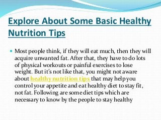 Explore About Some Basic Healthy
Nutrition Tips
 Most people think, if they will eat much, then they will
acquire unwanted fat. After that, they have to do lots
of physical workouts or painful exercises to lose
weight. But it’s not like that, you might not aware
about healthy nutrition tips that may help you
control your appetite and eat healthy diet to stay fit,
not fat. Following are some diet tips which are
necessary to know by the people to stay healthy
 