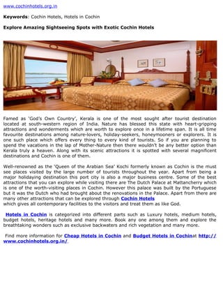 www.cochinhotels.org.in

Keywords: Cochin Hotels, Hotels in Cochin

Explore Amazing Sightseeing Spots with Exotic Cochin Hotels




Famed as ‘God’s Own Country’, Kerala is one of the most sought after tourist destination
located at south-western region of India. Nature has blessed this state with heart-gripping
attractions and wonderments which are worth to explore once in a lifetime span. It is all time
favourite destinations among nature-lovers, holiday-seekers, honeymooners or explorers. It is
one such place which offers every thing to every kind of tourists. So if you are planning to
spend the vacations in the lap of Mother-Nature then there wouldn’t be any better option than
Kerala truly a heaven. Along with its scenic attractions it is spotted with several magnificent
destinations and Cochin is one of them.

Well-renowned as the ‘Queen of the Arabian Sea’ Kochi formerly known as Cochin is the must
see places visited by the large number of tourists throughout the year. Apart from being a
major holidaying destination this port city is also a major business centre. Some of the best
attractions that you can explore while visiting there are The Dutch Palace at Mattancherry which
is one of the worth-visiting places in Cochin. However this palace was built by the Portuguese
but it was the Dutch who had brought about the renovations in the Palace. Apart from there are
many other attractions that can be explored through Cochin Hotels
which gives all contemporary facilities to the visitors and treat them as like God.

 Hotels in Cochin is categorized into different parts such as Luxury hotels, medium hotels,
budget hotels, heritage hotels and many more. Book any one among them and explore the
breathtaking wonders such as exclusive backwaters and rich vegetation and many more.

Find more information for Cheap Hotels in Cochin and Budget Hotels in Cochinat http://
www.cochinhotels.org.in/.
 