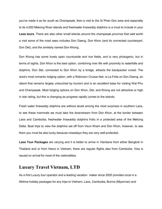 you've made it as far south as Champasak, then a visit to the Si Phan Don area and especially
to its 4,000 Mekong River islands and freshwater Irrawaddy dolphins is a must to include in your
Laos tours. There are also other small islands around the champasak province that well worth
a visit some of the most sees includes Don Daeng, Don Khon (and its connected counterpart,
Don Det), and the similarly named Don Khong.
Don Khong has some lovely open countryside and rice fields, and is very photogenic, but in
terms of sights, Don Khon is the best option, combining river life with proximity to waterfalls and
dolphins. Don Det, connected to Don Khon by a bridge, attracts the backpacker crowd. The
area's most romantic lodging option, with a Robinson Crusoe feel, is La Folie on Don Daeng, an
island that remains largely untouched by tourism and is an excellent base for visiting Wat Phu
and Champasak. Most lodging options on Don Khon, Det, and Khong are not attractive or high
in star rating, but this is changing as progress rapidly comes to the islands.
Fresh water Irrawaddy dolphins are without doubt among the most surprises in southern Laos,
to see these mammals we must take the downstream from Don Khon, at the border between
Laos and Cambodia, freshwater Irrawaddy dolphins frolic in a protected area of the Mekong
Delta. Boat trips to view the dolphins set off from Veun Kham and Don Khon, however, to see
them you must be also lucky because nowadays they are very well protected.
Laos Tour Packages are varying and it is better to arrive in Vientiane from either Bangkok in
Thailand and or from Hanoi in Vietnam, there are regular flights also from Cambodia. Visa is
issued on arrival for most of the nationalities.
Luxury Travel Vietnam, LTD
As a first Luxury tour operator and a leading vacation maker since 2005 provides once in a
lifetime holiday packages for any trips to Vietnam, Laos, Cambodia, Burma (Myanmar) and
 
