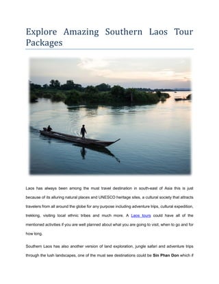 Explore Amazing Southern Laos Tour
Packages
Laos has always been among the must travel destination in south-east of Asia this is just
because of its alluring natural places and UNESCO heritage sites, a cultural society that attracts
travelers from all around the globe for any purpose including adventure trips, cultural expedition,
trekking, visiting local ethnic tribes and much more. A Laos tours could have all of the
mentioned activities if you are well planned about what you are going to visit, when to go and for
how long.
Southern Laos has also another version of land exploration, jungle safari and adventure trips
through the lush landscapes, one of the must see destinations could be Sin Phan Don which if
 