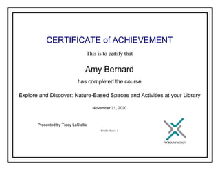 CERTIFICATE of ACHIEVEMENT
This is to certify that
Amy Bernard
has completed the course
Explore and Discover: Nature-Based Spaces and Activities at your Library
November 21, 2020
Credit Hours: 1
Presented by Tracy LaStella
Powered by TCPDF (www.tcpdf.org)
 