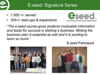 • 1,500 +/- served
• 335+/- start-ups & expansions
“The e-seed course gives students invaluable information
and leads for success in starting a business. Writing the
business plan is essential as well and it is exciting to
learn so much.”
E-seed Participant
E-seed: Signature Series
 