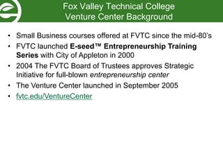 Fox Valley Technical College
Venture Center Background
• Small Business courses offered at FVTC since the mid-80’s
• FVTC launched E-seed™ Entrepreneurship Training
Series with City of Appleton in 2000
• 2004 The FVTC Board of Trustees approves Strategic
Initiative for full-blown entrepreneurship center
• The Venture Center launched in September 2005
• fvtc.edu/VentureCenter
 