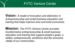 FVTC Venture Center
Vision: A model of innovation and distinction in
entrepreneurship and small business education and
training that helps improve lives and build economies.
Mission: The FVTC Venture Center provides
transformative entrepreneurship & small business
education and training that support people’s goals, a
skilled, entrepreneurial, workforce and the economic
vitality of our communities .
 