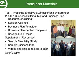 Text—Preparing Effective Business Plans by Barringer
PLUS a Business Building Tool and Business Plan
Resources including:
• Session Outlines
• Business Plan Template
• Business Plan Section Templates
• Session Slide Decks
Supplemental Resources
• Sample Feasibility Study
• Sample Business Plan
• Videos and articles related to each
week’s topic
Participant Materials
 