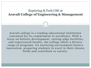 Aravali college is a leading educational institution
renowned for its commitment to excellence. With a
focus on holistic development, cutting -edge facilities,
and experienced faculty, the college offers a diverse
range of programs. Its nurturing environment fosters
innovation, preparing students to excel in their chosen
fields and contribute to society.
Exploring B.Tech CSE at
Aravali College of Engineering & Management
 