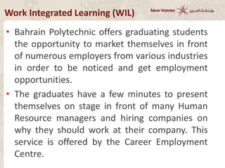 • Graduate Recruitment Event
• Bahrain Polytechnic offers graduating students
the opportunity to market themselves in front
of employers from many industries in order to
get employment opportunities.
• The graduates have a few minutes to present
themselves on stage in front of many Human
Resource managers and hiring companies. This
service is offered by the Career Employment
Centre.
Work Integrated Learning (WIL)
 