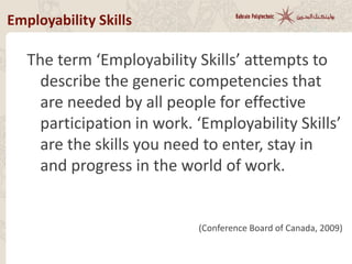 Employability Skills
The term ‘Employability Skills’ attempts to
describe the generic competencies that
are needed by all people for effective
participation in work. ‘Employability Skills’
are the skills you need to enter, stay in
and progress in the world of work.
(Conference Board of Canada, 2009)
 