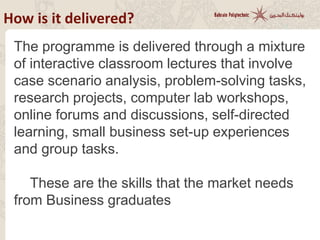How is it delivered?
The programme is delivered through a mixture
of interactive classroom lectures that involve
case scenario analysis, problem-solving tasks,
research projects, computer lab workshops,
online forums and discussions, self-directed
learning, small business set-up experiences
and group tasks.
These are the skills that the market needs
from Business graduates
 