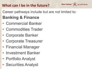 Career pathways include but are not limited to:
Banking & Finance
• Commercial Banker
• Commodities Trader
• Corporate Banker
• Corporate Treasurer
• Financial Manager
• Investment Banker
• Portfolio Analyst
• Securities Analyst
What can I be in the future?
 